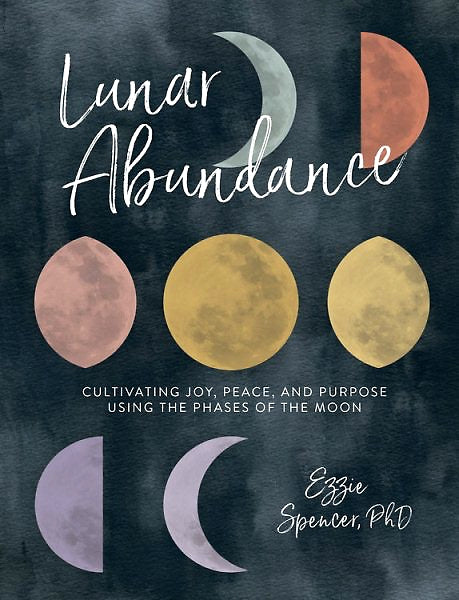 Lunar Abundance: Cultivating Joy, Peace, and Purpose Using the Phases of the Moon — By Ezzie Spencer, PhD